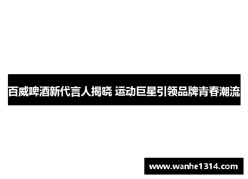 百威啤酒新代言人揭晓 运动巨星引领品牌青春潮流