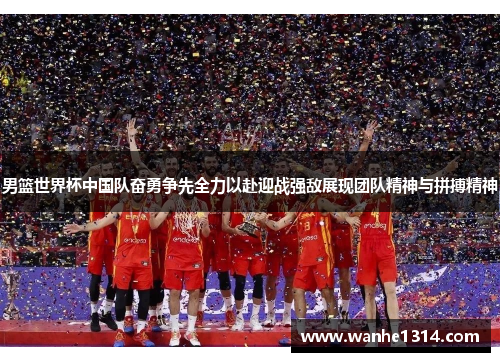 男篮世界杯中国队奋勇争先全力以赴迎战强敌展现团队精神与拼搏精神